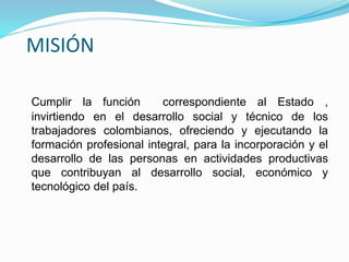 MISIÓN
Cumplir la función correspondiente al Estado ,
invirtiendo en el desarrollo social y técnico de los
trabajadores colombianos, ofreciendo y ejecutando la
formación profesional integral, para la incorporación y el
desarrollo de las personas en actividades productivas
que contribuyan al desarrollo social, económico y
tecnológico del país.
 