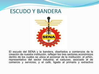 ESCUDO Y BANDERA
El escudo del SENA y la bandera, diseñados a comienzos de la
creación de nuestra institución, reflejan los tres sectores económicos
dentro de los cuales se ubica el accionar de la institución: el piñón,
representativo del sector industria; el caduceo, asociado al de
comercio y servicios; y el café, ligado al primario y extractivo
 