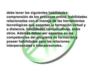 . Para desempeñar con calidad su rol, el Tutor
debe tener las siguientes habilidades:
comprensión de los procesos online, habilidades
relacionadas con el manejo de las herramientas
tecnológicas que soportan la formación virtual y
a distancia, habilidades comunicativas, entre
otros. Además deben ser expertos en las
competencias del programa de formación y
poseer habilidades para las relaciones
interpersonales e interpersonales.
 