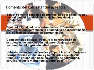 Salud: Fomenta espacios de promoción de la salud física y
mental para el fortalecimiento de hábitos de vida
saludables.
Equidad e igualdad de oportunidades: Promueve
estrategias que garanticen la equidad, la no discriminación
y el acceso en igualdad de oportunidades.
Competencias básicas​: Procura la construcción de
estrategias de autogestión del aprendizaje para el
incremento del logro educativo.
Habilidades socioemocionales y/o para la vida: ​ Fortalece
competencias ciudadanas y habilidades sociales de
trabajo en equipo con base en valores de solidaridad,
servicio, respeto y autonomía, entre otros.
Fomento del bienestar del aprendiz:
 