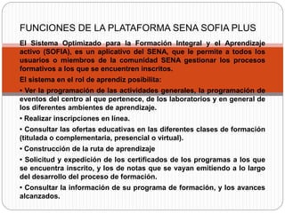 El Sistema Optimizado para la Formación Integral y el Aprendizaje
activo (SOFIA), es un aplicativo del SENA, que le permite a todos los
usuarios o miembros de la comunidad SENA gestionar los procesos
formativos a los que se encuentren inscritos.
El sistema en el rol de aprendiz posibilita:
• Ver la programación de las actividades generales, la programación de
eventos del centro al que pertenece, de los laboratorios y en general de
los diferentes ambientes de aprendizaje.
• Realizar inscripciones en línea.
• Consultar las ofertas educativas en las diferentes clases de formación
(titulada o complementaria, presencial o virtual).
• Construcción de la ruta de aprendizaje
• Solicitud y expedición de los certificados de los programas a los que
se encuentra inscrito, y los de notas que se vayan emitiendo a lo largo
del desarrollo del proceso de formación.
• Consultar la información de su programa de formación, y los avances
alcanzados.
FUNCIONES DE LA PLATAFORMA SENA SOFIA PLUS
 