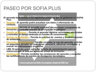 PASEO POR SOFIA PLUS
El aprendiz tiene acceso a los siguientes procesos que se gestionan en SOFIA
Plus:
 Registro : El aprendiz podrá actualizar sus datos e información de
contacto.
 Inscripción : Permite al aprendiz consultar inscripciones a programas de
formación y consultar eventos de divulgación tecnológica
 Gestión de tiempos : Permite al aprendiz registrar actividades adicionales
y consultar el tiempo dedicado en fuentes de conocimiento.
 Gestión de ambientes : Permite la solicitud de eventos y la administración
de ambientes.
 Ejecución de la formación : Permite consultar la ruta del aprendiz, solicitar
un segundo evaluador en caso de ser necesario, adicionar novedades y
evaluar los instructores y proyectos.
 LMS: El aprendiz podrá consultar la ficha de caracterización para ser
redireccionado al aula por ambiente virtual de formación.
 Certificación : Permite consultar las constancias del aprendiz y consultar
las certificaciones de eventos de divulgación tecnológica.
 