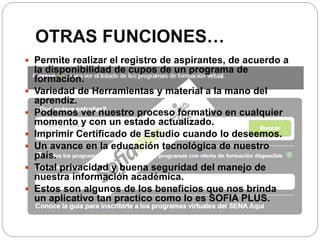 OTRAS FUNCIONES…
 Permite realizar el registro de aspirantes, de acuerdo a
la disponibilidad de cupos de un programa de
formación.
 Variedad de Herramientas y material a la mano del
aprendiz.
 Podemos ver nuestro proceso formativo en cualquier
momento y con un estado actualizado.
 Imprimir Certificado de Estudio cuando lo deseemos.
 Un avance en la educación tecnológica de nuestro
país.
 Total privacidad y buena seguridad del manejo de
nuestra información académica.
 Estos son algunos de los beneficios que nos brinda
un aplicativo tan practico como lo es SOFIA PLUS.
 