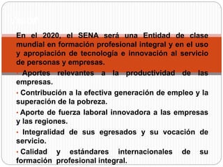 En el 2020, el SENA será una Entidad de clase
mundial en formación profesional integral y en el uso
y apropiación de tecnología e innovación al servicio
de personas y empresas.
• Aportes relevantes a la productividad de las
empresas.
• Contribución a la efectiva generación de empleo y la
superación de la pobreza.
• Aporte de fuerza laboral innovadora a las empresas
y las regiones.
• Integralidad de sus egresados y su vocación de
servicio.
• Calidad y estándares internacionales de su
formación profesional integral.
Visión
 