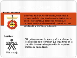 Significado de los símbolos
Escudo y bandera:
El escudo del SENA y la bandera, diseñados a
comienzos de la creación de nuestra institución: el
piñón , representativo del sector industrial, el
caduceo, asociado al de comercio y servicios; y el
café ligado al primario y extractivo.
El logotipo muestra de forma grafica la síntesis de
los enfoques de la formación que impartimos en la
que el individuo es el responsable de su propio
proceso de aprendizaje.
Logotipo:
 