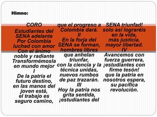 Himno:
CORO
Estudiantes del
SENA adelante
Por Colombia
luchad con amor
Con el ánimo
noble y radiante
Transformémosla
en mundo mejor
I
De la patria el
futuro destino,
en las manos del
joven está,
el trabajo es
seguro camino,
que el progreso a
Colombia dará.
II
En la forja del
SENA se forman,
hombres libres
que anhelan
triunfar,
con la ciencia y la
técnica unidas,
nuevos rumbos
de paz trazarán.
III
Hoy la patria nos
grita sentida,
¡estudiantes del
SENA triunfad!
solo así lograréis
en la vida,
más justicia,
mayor libertad.
IV
Avancemos con
fuerza guerrera,
¡estudiantes con
firme tesón!
que la patria en
nosotros espera,
su pacífica
revolución.
 