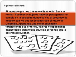 El mensaje que nos trasmite el himno del Sena es
formar hombres y mujeres mejores para generar un
cambio en la sociedad donde se vea el progreso de
nuestro país ya que los jóvenes son el futuro de
Colombia. Aportando una mejor educación
fortaleciendo sus criterios, valores y capacidades
intelectuales para todas aquellas personas que lo
quieran aprovechar.
Significado del himno:
 