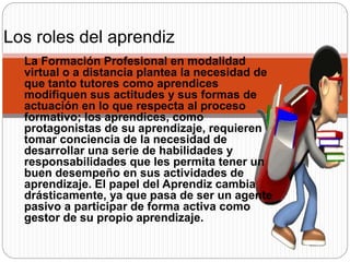 La Formación Profesional en modalidad
virtual o a distancia plantea la necesidad de
que tanto tutores como aprendices
modifiquen sus actitudes y sus formas de
actuación en lo que respecta al proceso
formativo; los aprendices, como
protagonistas de su aprendizaje, requieren
tomar conciencia de la necesidad de
desarrollar una serie de habilidades y
responsabilidades que les permita tener un
buen desempeño en sus actividades de
aprendizaje. El papel del Aprendiz cambia
drásticamente, ya que pasa de ser un agente
pasivo a participar de forma activa como
gestor de su propio aprendizaje.
Los roles del aprendiz:
 
