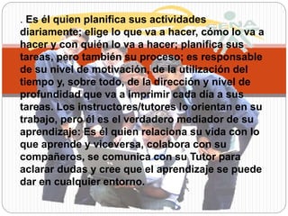 . Es él quien planifica sus actividades
diariamente; elige lo que va a hacer, cómo lo va a
hacer y con quién lo va a hacer; planifica sus
tareas, pero también su proceso; es responsable
de su nivel de motivación, de la utilización del
tiempo y, sobre todo, de la dirección y nivel de
profundidad que va a imprimir cada día a sus
tareas. Los instructores/tutores lo orientan en su
trabajo, pero él es el verdadero mediador de su
aprendizaje: Es él quien relaciona su vida con lo
que aprende y viceversa, colabora con su
compañeros, se comunica con su Tutor para
aclarar dudas y cree que el aprendizaje se puede
dar en cualquier entorno.
 
