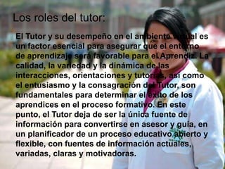El Tutor y su desempeño en el ambiente virtual es
un factor esencial para asegurar que el entorno
de aprendizaje será favorable para el Aprendiz. La
calidad, la variedad y la dinámica de las
interacciones, orientaciones y tutorías, así como
el entusiasmo y la consagración del Tutor, son
fundamentales para determinar el éxito de los
aprendices en el proceso formativo. En este
punto, el Tutor deja de ser la única fuente de
información para convertirse en asesor y guía, en
un planificador de un proceso educativo abierto y
flexible, con fuentes de información actuales,
variadas, claras y motivadoras.
Los roles del tutor:
 