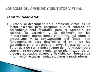 El rol del Tutor SENA:
El Tutor y su desempeño en el ambiente virtual es un
factor esencial para asegurar que el entorno de
aprendizaje será favorable para el Aprendiz. La
calidad, la variedad y la dinámica de las
interacciones, orientaciones y tutorías, así como el
entusiasmo y la consagración del Tutor, son
fundamentales para determinar el éxito de los
aprendices en el proceso formativo. En este punto, el
Tutor deja de ser la única fuente de información para
convertirse en asesor y guía, en un planificador de un
proceso educativo abierto y flexible, con fuentes de
información actuales, variadas, claras y motivadoras.
 