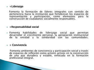  +Liderazgo
Fomenta la formación de líderes integrales con sentido de
pertenencia hacia la institución que fortalezcan los espacios de
representación y participación, como elementos para la
construcción de ciudadanos socialmente responsables.
 +Responsabilidad social
 Fomenta habilidades de liderazgo social que permitan
desarrollar el crecimiento personal, la apropiación institucional
de la entidad y la solidaridad con las comunidades.
 + Conviv​encía
Fomenta ambientes de convivencia y participación social a través
de espacios de reflexión como actores activos en la construcción
de una paz duradera y estable, enfocada en la formación
profesional integral.
 