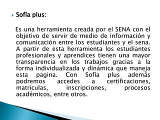  Sofía plus:
Es una herramienta creada por el SENA con el
objetivo de servir de medio de información y
comunicación entre los estudiantes y el sena.
A partir de esta herramienta los estudiantes
profesionales y aprendices tienen una mayor
transparencia en los trabajos gracias a la
forma individualizada y dinámica que maneja
esta pagina. Con Sofía plus además
podremos accedes a certificaciones,
matriculas, inscripciones, procesos
académicos, entre otros.
 