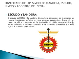  ESCUDO YBANDERA:
El escudo del SENA y la bandera, diseñados a comienzos de la creación de
nuestra institución, reflejan los tres sectores económicos dentro de los
cuales se ubica el accionar de la institución: el piñón, representativo del
sector industria; el caduceo, asociado al de comercio y servicios; y el café,
ligado al primario y extractivo.
 