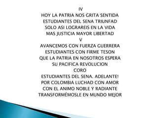 IV
HOY LA PATRIA NOS GRITA SENTIDA
ESTUDIANTES DEL SENA TRIUNFAD
SOLO ASI LOGRAREIS EN LA VIDA
MAS JUSTICIA MAYOR LIBERTAD
V
AVANCEMOS CON FUERZA GUERRERA
ESTUDIANTES CON FIRME TESON
QUE LA PATRIA EN NOSOTROS ESPERA
SU PACIFICA REVOLUCION
CORO
ESTUDIANTES DEL SENA. ADELANTE!
POR COLOMBIA LUCHAD CON AMOR
CON EL ANIMO NOBLE Y RADIANTE
TRANSFORMÉMOSLE EN MUNDO MEJOR
 