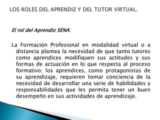 El rol del Aprendiz SENA:
La Formación Profesional en modalidad virtual o a
distancia plantea la necesidad de que tanto tutores
como aprendices modifiquen sus actitudes y sus
formas de actuación en lo que respecta al proceso
formativo; los aprendices, como protagonistas de
su aprendizaje, requieren tomar conciencia de la
necesidad de desarrollar una serie de habilidades y
responsabilidades que les permita tener un buen
desempeño en sus actividades de aprendizaje.
 