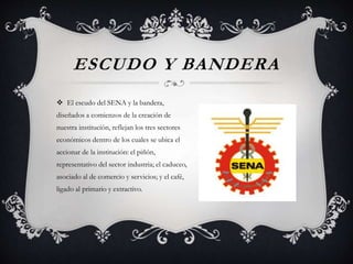 ESCUDO Y BANDERA
 El escudo del SENA y la bandera,
diseñados a comienzos de la creación de
nuestra institución, reflejan los tres sectores
económicos dentro de los cuales se ubica el
accionar de la institución: el piñón,
representativo del sector industria; el caduceo,
asociado al de comercio y servicios; y el café,
ligado al primario y extractivo.
 