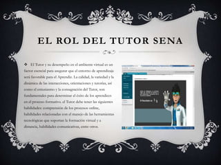 EL ROL DEL TUTOR SENA
 El Tutor y su desempeño en el ambiente virtual es un
factor esencial para asegurar que el entorno de aprendizaje
será favorable para el Aprendiz. La calidad, la variedad y la
dinámica de las interacciones, orientaciones y tutorías, así
como el entusiasmo y la consagración del Tutor, son
fundamentales para determinar el éxito de los aprendices
en el proceso formativo. el Tutor debe tener las siguientes
habilidades: comprensión de los procesos online,
habilidades relacionadas con el manejo de las herramientas
tecnológicas que soportan la formación virtual y a
distancia, habilidades comunicativas, entre otros.
 
