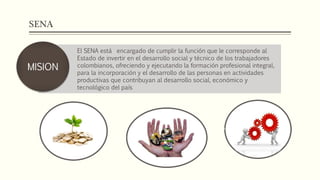 SENA
El SENA está encargado de cumplir la función que le corresponde al
Estado de invertir en el desarrollo social y técnico de los trabajadores
colombianos, ofreciendo y ejecutando la formación profesional integral,
para la incorporación y el desarrollo de las personas en actividades
productivas que contribuyan al desarrollo social, económico y
tecnológico del país
MISION
 