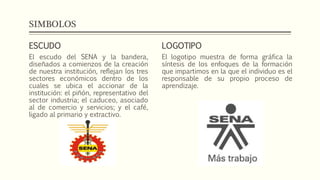 SIMBOLOS
ESCUDO
El escudo del SENA y la bandera,
diseñados a comienzos de la creación
de nuestra institución, reflejan los tres
sectores económicos dentro de los
cuales se ubica el accionar de la
institución: el piñón, representativo del
sector industria; el caduceo, asociado
al de comercio y servicios; y el café,
ligado al primario y extractivo.
LOGOTIPO
El logotipo muestra de forma gráfica la
síntesis de los enfoques de la formación
que impartimos en la que el individuo es el
responsable de su propio proceso de
aprendizaje.
 