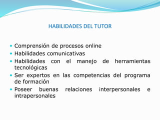HABILIDADES DEL TUTOR
 Comprensión de procesos online
 Habilidades comunicativas
 Habilidades con el manejo de herramientas
tecnológicas
 Ser expertos en las competencias del programa
de formación
 Poseer buenas relaciones interpersonales e
intrapersonales
 