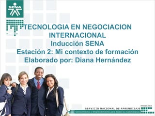 TECNOLOGIA EN NEGOCIACION
INTERNACIONAL
Inducción SENA
Estación 2: Mi contexto de formación
Elaborado por: Diana Hernández
 