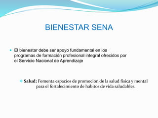 BIENESTAR SENA
 El bienestar debe ser apoyo fundamental en los
programas de formación profesional integral ofrecidos por
el Servicio Nacional de Aprendizaje
 Salud: Fomenta espacios de promoción de la salud física y mental
para el fortalecimiento de hábitos de vida saludables.
 