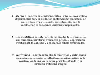  Liderazgo : Fomenta la formación de líderes integrales con sentido
de pertenencia hacia la institución que fortalezcan los espacios de
representación y participación, como elementos para la
construcción de ciudadanos socialmente responsables.
 Responsabilidad social : Fomenta habilidades de liderazgo social
que permitan desarrollar el crecimiento personal, la apropiación
institucional de la entidad y la solidaridad con las comunidades.
 Convivencia : Fomenta ambientes de convivencia y participación
social a través de espacios de reflexión como actores activos en la
construcción de una paz duradera y estable, enfocada en la
formación profesional integral.
 