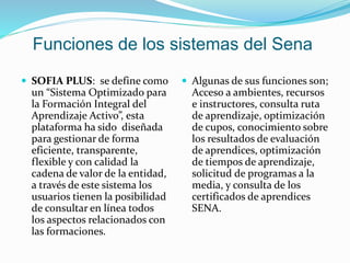 Funciones de los sistemas del Sena
 SOFIA PLUS: se define como
un “Sistema Optimizado para
la Formación Integral del
Aprendizaje Activo”, esta
plataforma ha sido diseñada
para gestionar de forma
eficiente, transparente,
flexible y con calidad la
cadena de valor de la entidad,
a través de este sistema los
usuarios tienen la posibilidad
de consultar en línea todos
los aspectos relacionados con
las formaciones.
 Algunas de sus funciones son;
Acceso a ambientes, recursos
e instructores, consulta ruta
de aprendizaje, optimización
de cupos, conocimiento sobre
los resultados de evaluación
de aprendices, optimización
de tiempos de aprendizaje,
solicitud de programas a la
media, y consulta de los
certificados de aprendices
SENA.
 