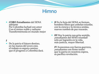 Himno
 CORO Estudiantes del SENA
adelante
Por Colombia luchad con amor
Con el ánimo noble y radiante
Transformémosla en mundo mejor
I
 De la patria el futuro destino,
en las manos del joven está,
el trabajo es seguro camino,
que el progreso a Colombia dará.
 II En la forja del SENA se forman,
hombres libres que anhelan triunfar,
con la ciencia y la técnica unidas,
nuevos rumbos de paz trazarán.
 III Hoy la patria nos grita sentida,
¡estudiantes del SENA triunfad!
solo así lograréis en la vida,
más justicia, mayor libertad.
IV Avancemos con fuerza guerrera,
¡estudiantes con firme tesón!
que la patria en nosotros espera,
su pacífica revolución.
 