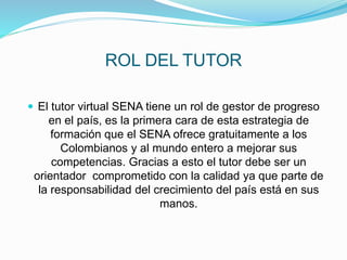 ROL DEL TUTOR
 El tutor virtual SENA tiene un rol de gestor de progreso
en el país, es la primera cara de esta estrategia de
formación que el SENA ofrece gratuitamente a los
Colombianos y al mundo entero a mejorar sus
competencias. Gracias a esto el tutor debe ser un
orientador comprometido con la calidad ya que parte de
la responsabilidad del crecimiento del país está en sus
manos.
 