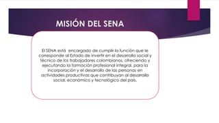 MISIÓN DEL SENA
El SENA está encargado de cumplir la función que le
corresponde al Estado de invertir en el desarrollo social y
técnico de los trabajadores colombianos, ofreciendo y
ejecutando la formación profesional integral, para la
incorporación y el desarrollo de las personas en
actividades productivas que contribuyan al desarrollo
social, económico y tecnológico del país.
 