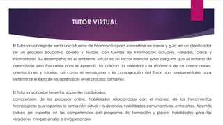 El Tutor virtual deja de ser la única fuente de información para convertirse en asesor y guía, en un planificador
de un proceso educativo abierto y flexible, con fuentes de información actuales, variadas, claras y
motivadoras. Su desempeño en el ambiente virtual es un factor esencial para asegurar que el entorno de
aprendizaje será favorable para el Aprendiz. La calidad, la variedad y la dinámica de las interacciones,
orientaciones y tutorías, así como el entusiasmo y la consagración del Tutor, son fundamentales para
determinar el éxito de los aprendices en el proceso formativo.
El Tutor virtual debe tener las siguientes habilidades:
comprensión de los procesos online, habilidades relacionadas con el manejo de las herramientas
tecnológicas que soportan la formación virtual y a distancia, habilidades comunicativas, entre otros. Además
deben ser expertos en las competencias del programa de formación y poseer habilidades para las
relaciones interpersonales e intrapersonales
TUTOR VIRTUAL
 