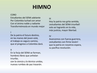 CORO
Estudiantes del SENA adelante
Por Colombia luchad con amor
Con el ánimo noble y radiante
Transformémosla en mundo mejor
I
De la patria el futuro destino,
en las manos del joven está,
el trabajo es seguro camino,
que el progreso a Colombia dará.
II
En la forja del SENA se forman,
hombres libres que anhelan
triunfar,
con la ciencia y la técnica unidas,
nuevos rumbos de paz trazarán.
III
Hoy la patria nos grita sentida,
¡estudiantes del SENA triunfad!
solo así lograréis en la vida,
más justicia, mayor libertad.
IV
Avancemos con fuerza guerrera,
¡estudiantes con firme tesón!
que la patria en nosotros espera,
su pacífica revolución.
HIMNO
 