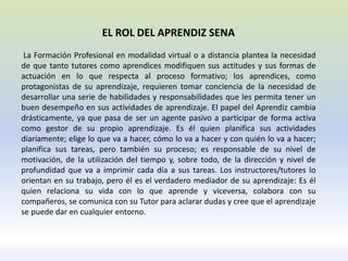 EL ROL DEL APRENDIZ SENA
La Formación Profesional en modalidad virtual o a distancia plantea la necesidad
de que tanto tutores como aprendices modifiquen sus actitudes y sus formas de
actuación en lo que respecta al proceso formativo; los aprendices, como
protagonistas de su aprendizaje, requieren tomar conciencia de la necesidad de
desarrollar una serie de habilidades y responsabilidades que les permita tener un
buen desempeño en sus actividades de aprendizaje. El papel del Aprendiz cambia
drásticamente, ya que pasa de ser un agente pasivo a participar de forma activa
como gestor de su propio aprendizaje. Es él quien planifica sus actividades
diariamente; elige lo que va a hacer, cómo lo va a hacer y con quién lo va a hacer;
planifica sus tareas, pero también su proceso; es responsable de su nivel de
motivación, de la utilización del tiempo y, sobre todo, de la dirección y nivel de
profundidad que va a imprimir cada día a sus tareas. Los instructores/tutores lo
orientan en su trabajo, pero él es el verdadero mediador de su aprendizaje: Es él
quien relaciona su vida con lo que aprende y viceversa, colabora con su
compañeros, se comunica con su Tutor para aclarar dudas y cree que el aprendizaje
se puede dar en cualquier entorno.
 