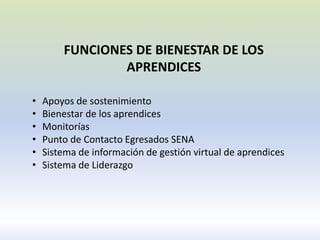 FUNCIONES DE BIENESTAR DE LOS
APRENDICES
• Apoyos de sostenimiento
• Bienestar de los aprendices
• Monitorías
• Punto de Contacto Egresados SENA
• Sistema de información de gestión virtual de aprendices
• Sistema de Liderazgo
 