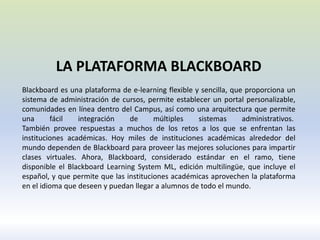 LA PLATAFORMA BLACKBOARD
Blackboard es una plataforma de e-learning flexible y sencilla, que proporciona un
sistema de administración de cursos, permite establecer un portal personalizable,
comunidades en línea dentro del Campus, así como una arquitectura que permite
una fácil integración de múltiples sistemas administrativos.
También provee respuestas a muchos de los retos a los que se enfrentan las
instituciones académicas. Hoy miles de instituciones académicas alrededor del
mundo dependen de Blackboard para proveer las mejores soluciones para impartir
clases virtuales. Ahora, Blackboard, considerado estándar en el ramo, tiene
disponible el Blackboard Learning System ML, edición multilingüe, que incluye el
español, y que permite que las instituciones académicas aprovechen la plataforma
en el idioma que deseen y puedan llegar a alumnos de todo el mundo.
 