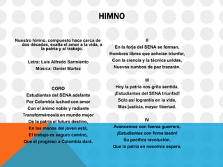 HIMNO
Nuestro himno, compuesto hace cerca de
dos décadas, exalta el amor a la vida, a
la patria y al trabajo.
Letra: Luis Alfredo Sarmiento
Música: Daniel Marlez
CORO
Estudiantes del SENA adelante
Por Colombia luchad con amor
Con el ánimo noble y radiante
Transformémosla en mundo mejor
De la patria el futuro destino,
En las manos del joven está,
El trabajo es seguro camino,
Que el progreso a Colombia dará.
II
En la forja del SENA se forman,
Hombres libres que anhelan triunfar,
Con la ciencia y la técnica unidas,
Nuevos rumbos de paz trazarán.
III
Hoy la patria nos grita sentida,
¡Estudiantes del SENA triunfad!
Solo así lograréis en la vida,
Más justicia, mayor libertad.
IV
Avancemos con fuerza guerrera,
¡Estudiantes con firme tesón!
Su pacífica revolución.
Que la patria en nosotros espera,
 