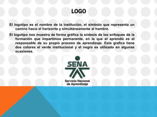 LOGO
El logotipo es el nombre de la institución, el símbolo que representa un
camino hacia el horizonte y simultáneamente al hombre.
El logotipo nos muestra de forma gráfica la síntesis de los enfoques de la
formación que impartimos permanente, en la que el aprendiz es el
responsable de su propio proceso de aprendizaje. Esta grafica tiene
dos colores el verde institucional y el negro es utilizado en algunas
ocasiones.
 