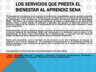LOS SERVICIOS QUE PRESTA EL
BIENESTAR AL APRENDIZ SENA
.:
"El bienestar de los alumnos es el conjunto de condiciones y posibilidades que les permiten potenciar
y maximizar los conocimientos, las competencias que se desarrollan en el proceso de aprendizaje y en
su participación, como miembro de la comunidad educativa del Servicio Nacional de Aprendizaje,
SENA. Así mismo, es el marco referencia instrucción de saberes y quehaceres en las dimensiones
psíquica, física y social además, de actitudes y aptitudes, que apunten al desarrollo humano, a la
formación integral de los alumnos y al mejoramiento de su calidad de vida como individuos y como
grupo institucional.
El bienestar debe ser eje fundamental en los programas de formación profesional integral ofrecidos por
el Servicio Nacional de Aprendizaje, SENA, que compromete a la institución como un todo y a los
Subdirectores de Centro como responsables de la implementación y ejecución del Plan Nacional
Integral de Bienestar de los Alumnos en los Centros de Formación Profesional.
Desde esta perspectiva, para el bienestar de los alumnos es de vital importancia el proceso de
inducción, en el cual se apropia de las condiciones de permanencia en la institución durante su
proceso formativo y las condiciones de egreso para su proyección en el mundo del trabajo y en el
mundo de la vida".
Los siguientes son los frentes de acción del Bienestar de los Aprendices:
* Salud * Desarrollo intelectual * Consejería y orientación *Promoción socioeconómica *Recreación y
deporte * Información y comunicación *Protección y servicios institucionales
 