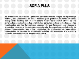 SOFIA PLUS
se define como un “Sistema Optimizado para la Formación Integral del Aprendizaje
Activo”, esta plataforma ha sido diseñada para gestionar de forma eficiente,
transparente, flexible y con calidad la cadena de valor de la entidad, a través de este
sistema los usuarios tienen la posibilidad de consultar en línea todos los aspectos
relacionados con las formaciones. Algunas de sus funciones son; Acceso a
ambientes, recursos e instructores, consulta ruta de aprendizaje, optimización de
cupos, conocimiento sobre los resultados de evaluación de aprendices,
optimización de tiempos de aprendizaje, solicitud de programas a la media, y
consulta de los certificados de aprendices SENA.
 