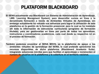 PLATAFORM BLACKBOARD
El SENA actualmente usa Blackboard (un Sistema de Administración de Aprendizaje,
LMS: Learning Managment System), para desarrollar cursos en línea o la
denominada formación a través de Ambientes Virtuales de Aprendizaje, sin
embargo actualmente ha volcado sus esfuerzos para lograr la utilización de esta
plataforma en la gestión de la formación presencial, para lo cual se ha instalado
allí toda la información de estructuras curriculares (programa de formación
titulada), para así gestionarlas en línea por parte de todos los aprendices,
instructores y coordinadores académicos, cada cual desde su respectivo rol en
el proceso de formación.
También podemos encontrar el SENA MOVIL es la plataforma de apoyo a los
ambientes virtuales de aprendizaje del SENA, la cual pretende aprovechar los
recursos disponibles de dicha plataforma (Blackboard Academic Suite),
integrando soluciones móviles para que faciliten el aprendizaje e incrementen el
número de usuarios en la plataforma y la cobertura en el territorio nacional.
 