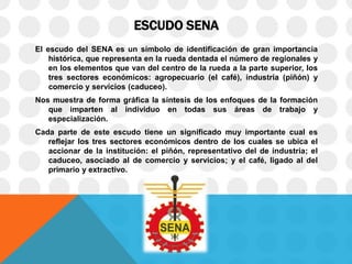 ESCUDO SENA
El escudo del SENA es un símbolo de identificación de gran importancia
histórica, que representa en la rueda dentada el número de regionales y
en los elementos que van del centro de la rueda a la parte superior, los
tres sectores económicos: agropecuario (el café), industria (piñón) y
comercio y servicios (caduceo).
Nos muestra de forma gráfica la síntesis de los enfoques de la formación
que imparten al individuo en todas sus áreas de trabajo y
especialización.
Cada parte de este escudo tiene un significado muy importante cual es
reflejar los tres sectores económicos dentro de los cuales se ubica el
accionar de la institución: el piñón, representativo del de industria; el
caduceo, asociado al de comercio y servicios; y el café, ligado al del
primario y extractivo.
 