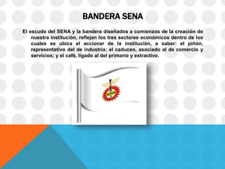 BANDERA SENA
El escudo del SENA y la bandera diseñados a comienzos de la creación de
nuestra institución, reflejan los tres sectores económicos dentro de los
cuales se ubica el accionar de la institución, a saber: el piñón,
representativo del de industria; el caduceo, asociado al de comercio y
servicios; y el café, ligado al del primario y extractivo.
 