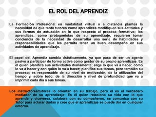 EL ROL DEL APRENDIZ
La Formación Profesional en modalidad virtual o a distancia plantea la
necesidad de que tanto tutores como aprendices modifiquen sus actitudes y
sus formas de actuación en lo que respecta al proceso formativo; los
aprendices, como protagonistas de su aprendizaje, requieren tomar
conciencia de la necesidad de desarrollar una serie de habilidades y
responsabilidades que les permita tener un buen desempeño en sus
actividades de aprendizaje.
El papel del Aprendiz cambia drásticamente, ya que pasa de ser un agente
pasivo a participar de forma activa como gestor de su propio aprendizaje. Es
él quien planifica sus actividades diariamente; elige lo que va a hacer, cómo
lo va a hacer y con quién lo va a hacer; planifica sus tareas, pero también su
proceso; es responsable de su nivel de motivación, de la utilización del
tiempo y, sobre todo, de la dirección y nivel de profundidad que va a
imprimir cada día a sus tareas.
Los instructores/tutores lo orientan en su trabajo, pero él es el verdadero
mediador de su aprendizaje: Es él quien relaciona su vida con lo que
aprende y viceversa, colabora con su compañeros, se comunica con su
Tutor para aclarar dudas y cree que el aprendizaje se puede dar en cualquier
entorno.
 