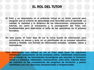 EL ROL DEL TUTOR
El Tutor y su desempeño en el ambiente virtual es un factor esencial para
asegurar que el entorno de aprendizaje será favorable para el Aprendiz. La
calidad, la variedad y la dinámica de las interacciones, orientaciones y
tutorías, así como el entusiasmo y la consagración del Tutor, son
fundamentales para determinar el éxito de los aprendices en el proceso
formativo.
En este punto, el Tutor deja de ser la única fuente de información para
convertirse en asesor y guía, en un planificador de un proceso educativo
abierto y flexible, con fuentes de información actuales, variadas, claras y
motivadoras.
Para desempeñar con calidad su rol, el Tutor debe tener las siguientes
habilidades: comprensión de los procesos online, habilidades relacionadas
con el manejo de las herramientas tecnológicas que soportan la formación
virtual y a distancia, habilidades comunicativas, entre otros. Además deben
ser expertos en las competencias del programa de formación y poseer
habilidades para las relaciones interpersonales e intrapersonales.
 