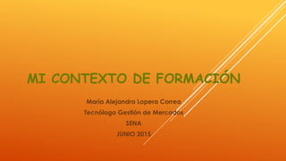MI CONTEXTO DE FORMACIÓN
María Alejandra Lopera Correa
Tecnólogo Gestión de Mercados
SENA
JUNIO 2015
 