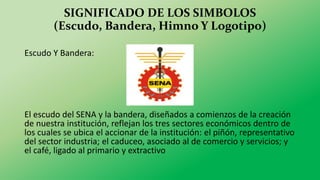 SIGNIFICADO DE LOS SIMBOLOS
(Escudo, Bandera, Himno Y Logotipo)
Escudo Y Bandera:
El escudo del SENA y la bandera, diseñados a comienzos de la creación
de nuestra institución, reflejan los tres sectores económicos dentro de
los cuales se ubica el accionar de la institución: el piñón, representativo
del sector industria; el caduceo, asociado al de comercio y servicios; y
el café, ligado al primario y extractivo
 