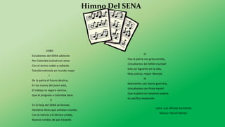Himno Del SENA
CORO
Estudiantes del SENA adelante
Por Colombia luchad con amor
Con el ánimo noble y radiante
Transformémosla en mundo mejor
I
De la patria el futuro destino,
En las manos del joven está,
El trabajo es seguro camino,
Que el progreso a Colombia dará.
II
En la forja del SENA se forman,
Hombres libres que anhelan triunfar,
Con la ciencia y la técnica unidas,
Nuevos rumbos de paz trazarán.
III
Hoy la patria nos grita sentida,
¡Estudiantes del SENA triunfad!
Solo así lograréis en la vida,
Más justicia, mayor libertad.
IV
Avancemos con fuerza guerrera,
¡Estudiantes con firme tezón!
Que la patria en nosotros espera,
Su pacífica revolución.
Letra: Luis Alfredo Sarmiento
Música: Daniel Marlez.
 