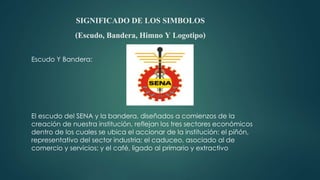 SIGNIFICADO DE LOS SIMBOLOS
(Escudo, Bandera, Himno Y Logotipo)
Escudo Y Bandera:
El escudo del SENA y la bandera, diseñados a comienzos de la
creación de nuestra institución, reflejan los tres sectores económicos
dentro de los cuales se ubica el accionar de la institución: el piñón,
representativo del sector industria; el caduceo, asociado al de
comercio y servicios; y el café, ligado al primario y extractivo
 
